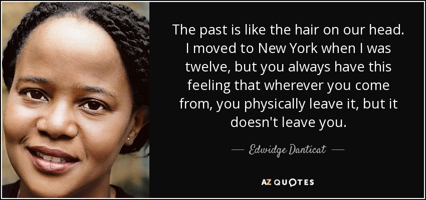 The past is like the hair on our head. I moved to New York when I was twelve, but you always have this feeling that wherever you come from, you physically leave it, but it doesn't leave you. - Edwidge Danticat