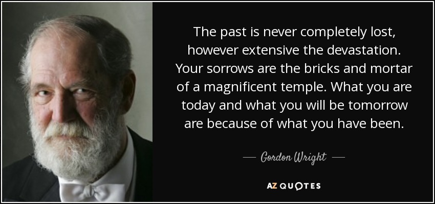 The past is never completely lost, however extensive the devastation. Your sorrows are the bricks and mortar of a magnificent temple. What you are today and what you will be tomorrow are because of what you have been. - Gordon Wright
