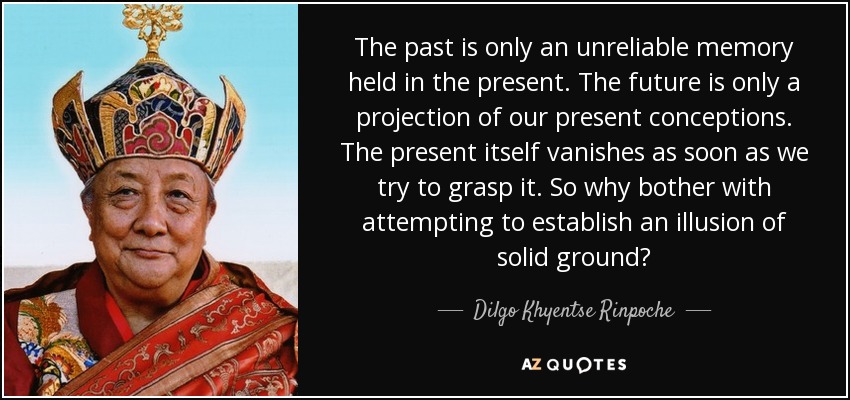 The past is only an unreliable memory held in the present. The future is only a projection of our present conceptions. The present itself vanishes as soon as we try to grasp it. So why bother with attempting to establish an illusion of solid ground? - Dilgo Khyentse Rinpoche