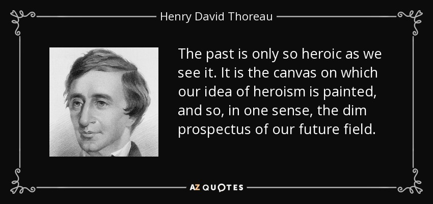 The past is only so heroic as we see it. It is the canvas on which our idea of heroism is painted, and so, in one sense, the dim prospectus of our future field. - Henry David Thoreau