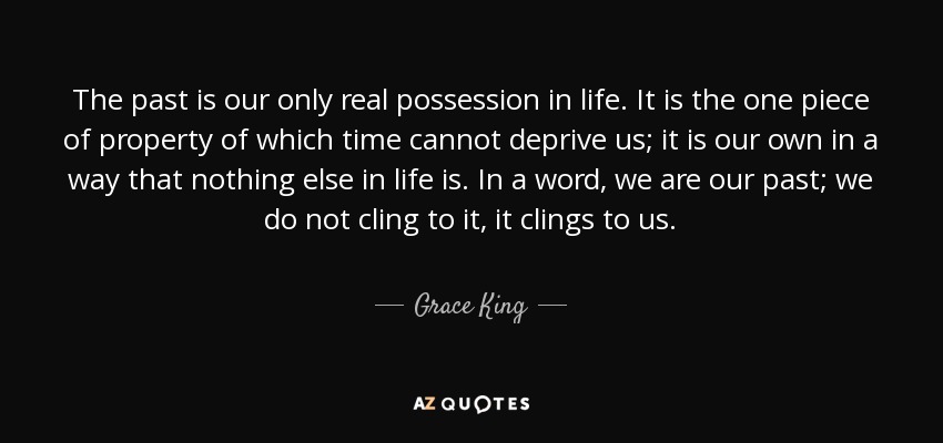 The past is our only real possession in life. It is the one piece of property of which time cannot deprive us; it is our own in a way that nothing else in life is. In a word, we are our past; we do not cling to it, it clings to us. - Grace King