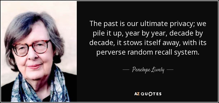 The past is our ultimate privacy; we pile it up, year by year, decade by decade, it stows itself away, with its perverse random recall system. - Penelope Lively