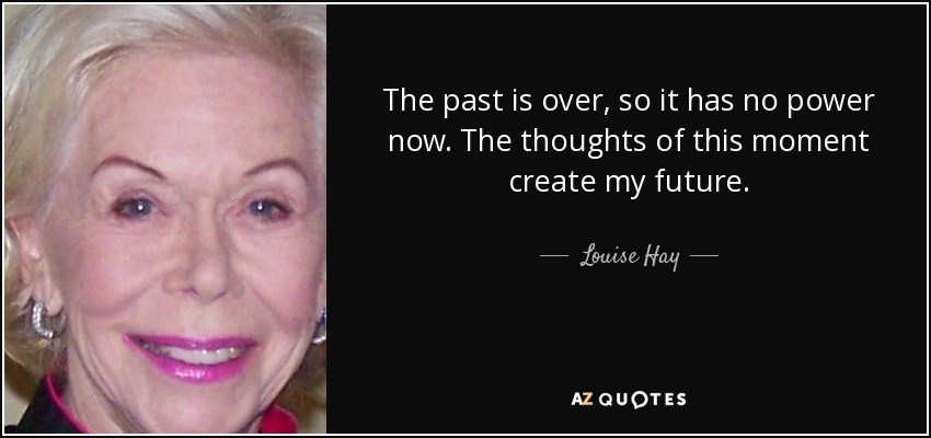 The past is over, so it has no power now. The thoughts of this moment create my future. - Louise Hay