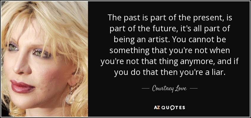 The past is part of the present, is part of the future, it's all part of being an artist. You cannot be something that you're not when you're not that thing anymore, and if you do that then you're a liar. - Courtney Love