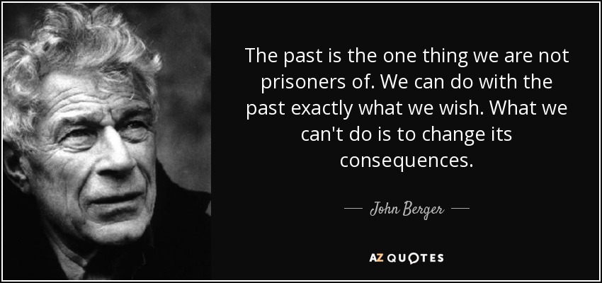 The past is the one thing we are not prisoners of. We can do with the past exactly what we wish. What we can't do is to change its consequences. - John Berger