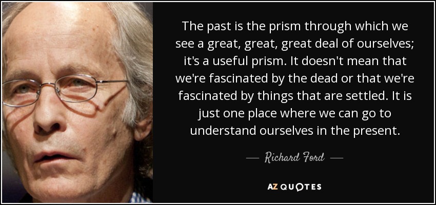 The past is the prism through which we see a great, great, great deal of ourselves; it's a useful prism. It doesn't mean that we're fascinated by the dead or that we're fascinated by things that are settled. It is just one place where we can go to understand ourselves in the present. - Richard Ford