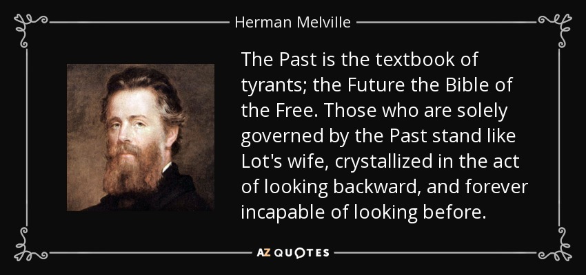 The Past is the textbook of tyrants; the Future the Bible of the Free. Those who are solely governed by the Past stand like Lot's wife, crystallized in the act of looking backward, and forever incapable of looking before. - Herman Melville