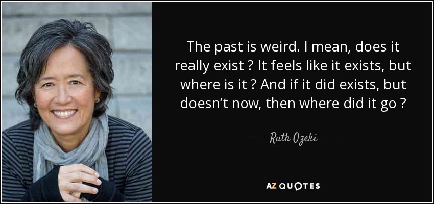 The past is weird. I mean, does it really exist ? It feels like it exists, but where is it ? And if it did exists, but doesn’t now, then where did it go ? - Ruth Ozeki