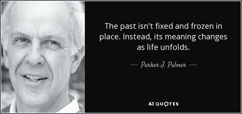 The past isn't fixed and frozen in place. Instead, its meaning changes as life unfolds. - Parker J. Palmer