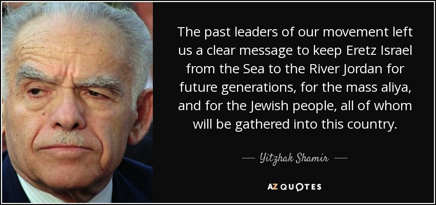 The past leaders of our movement left us a clear message to keep Eretz Israel from the Sea to the River Jordan for future generations, for the mass aliya, and for the Jewish people, all of whom will be gathered into this country. - Yitzhak Shamir