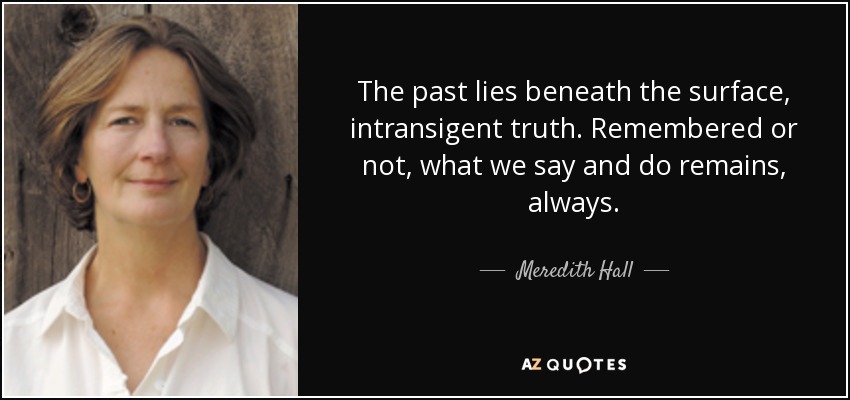 The past lies beneath the surface, intransigent truth. Remembered or not, what we say and do remains, always. - Meredith Hall
