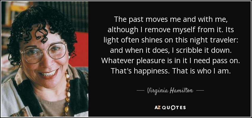 The past moves me and with me, although I remove myself from it. Its light often shines on this night traveler: and when it does, I scribble it down. Whatever pleasure is in it I need pass on. That's happiness. That is who I am. - Virginia Hamilton