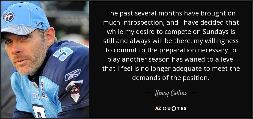 The past several months have brought on much introspection, and I have decided that while my desire to compete on Sundays is still and always will be there, my willingness to commit to the preparation necessary to play another season has waned to a level that I feel is no longer adequate to meet the demands of the position. - Kerry Collins