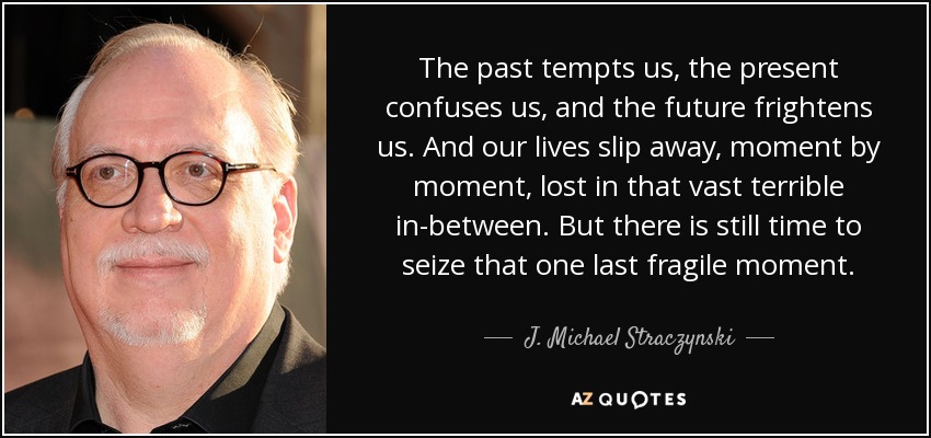 The past tempts us, the present confuses us, and the future frightens us. And our lives slip away, moment by moment, lost in that vast terrible in-between. But there is still time to seize that one last fragile moment. - J. Michael Straczynski