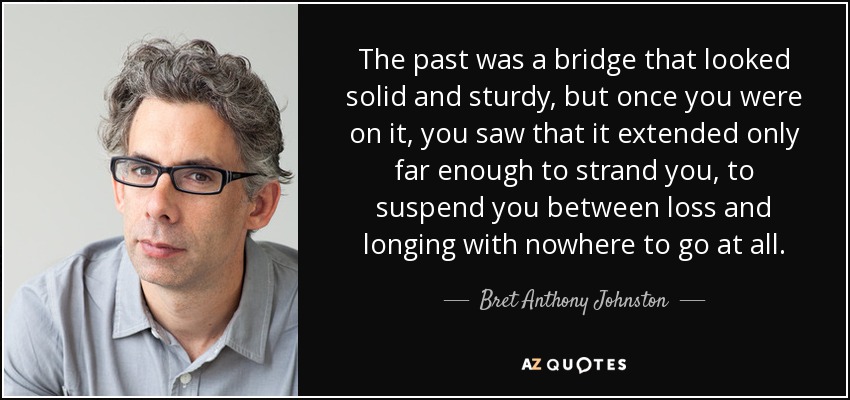 The past was a bridge that looked solid and sturdy, but once you were on it, you saw that it extended only far enough to strand you, to suspend you between loss and longing with nowhere to go at all. - Bret Anthony Johnston