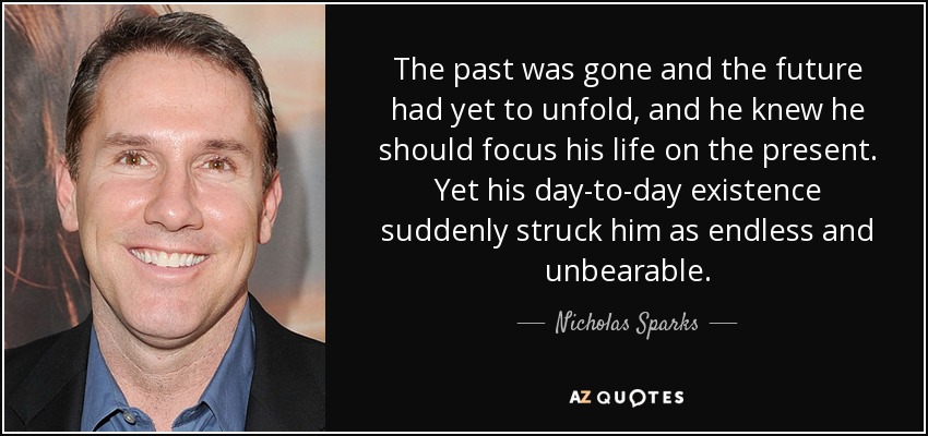 The past was gone and the future had yet to unfold, and he knew he should focus his life on the present. Yet his day-to-day existence suddenly struck him as endless and unbearable. - Nicholas Sparks
