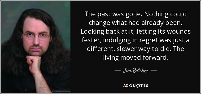 The past was gone. Nothing could change what had already been. Looking back at it, letting its wounds fester, indulging in regret was just a different, slower way to die. The living moved forward. - Jim Butcher