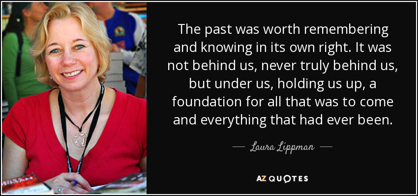 The past was worth remembering and knowing in its own right. It was not behind us, never truly behind us, but under us, holding us up, a foundation for all that was to come and everything that had ever been. - Laura Lippman