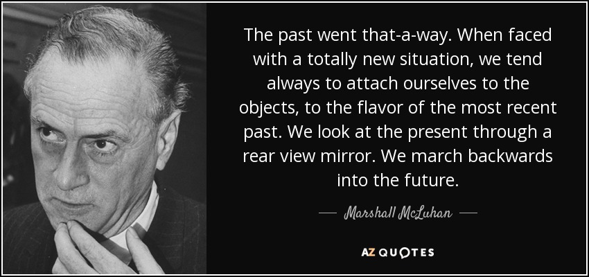 The past went that-a-way. When faced with a totally new situation, we tend always to attach ourselves to the objects, to the flavor of the most recent past. We look at the present through a rear view mirror. We march backwards into the future. - Marshall McLuhan