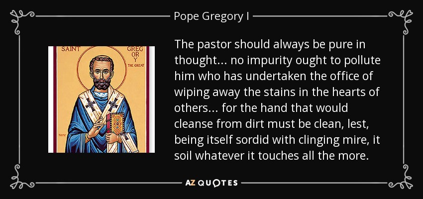 The pastor should always be pure in thought ... no impurity ought to pollute him who has undertaken the office of wiping away the stains in the hearts of others ... for the hand that would cleanse from dirt must be clean, lest, being itself sordid with clinging mire, it soil whatever it touches all the more. - Pope Gregory I
