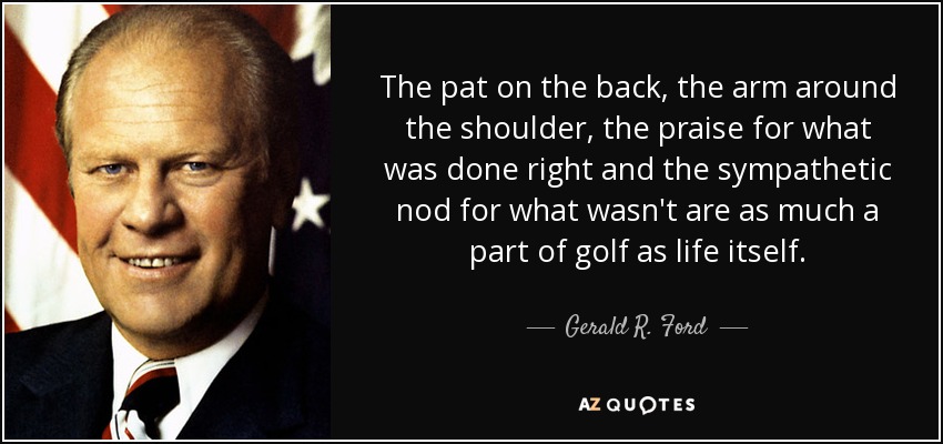 The pat on the back, the arm around the shoulder, the praise for what was done right and the sympathetic nod for what wasn't are as much a part of golf as life itself. - Gerald R. Ford