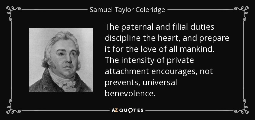The paternal and filial duties discipline the heart, and prepare it for the love of all mankind. The intensity of private attachment encourages, not prevents, universal benevolence. - Samuel Taylor Coleridge