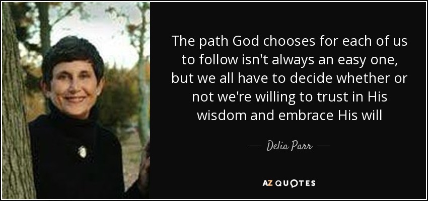 The path God chooses for each of us to follow isn't always an easy one, but we all have to decide whether or not we're willing to trust in His wisdom and embrace His will - Delia Parr