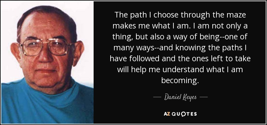 The path I choose through the maze makes me what I am. I am not only a thing, but also a way of being--one of many ways--and knowing the paths I have followed and the ones left to take will help me understand what I am becoming. - Daniel Keyes