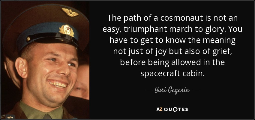 The path of a cosmonaut is not an easy, triumphant march to glory. You have to get to know the meaning not just of joy but also of grief, before being allowed in the spacecraft cabin. - Yuri Gagarin