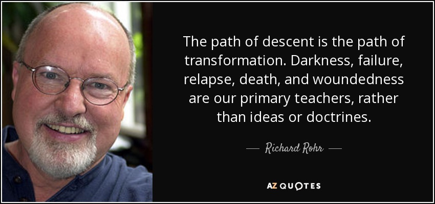 The path of descent is the path of transformation. Darkness, failure, relapse, death, and woundedness are our primary teachers, rather than ideas or doctrines. - Richard Rohr