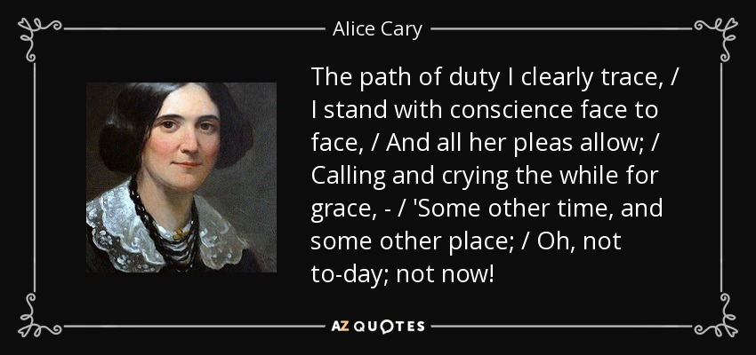 The path of duty I clearly trace, / I stand with conscience face to face, / And all her pleas allow; / Calling and crying the while for grace, - / 'Some other time, and some other place; / Oh, not to-day; not now! - Alice Cary