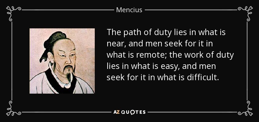 The path of duty lies in what is near, and men seek for it in what is remote; the work of duty lies in what is easy, and men seek for it in what is difficult. - Mencius