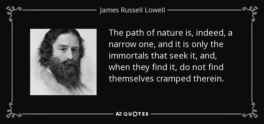 The path of nature is, indeed, a narrow one, and it is only the immortals that seek it, and, when they find it, do not find themselves cramped therein. - James Russell Lowell