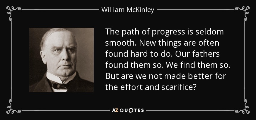 The path of progress is seldom smooth. New things are often found hard to do. Our fathers found them so. We find them so. But are we not made better for the effort and scarifice? - William McKinley