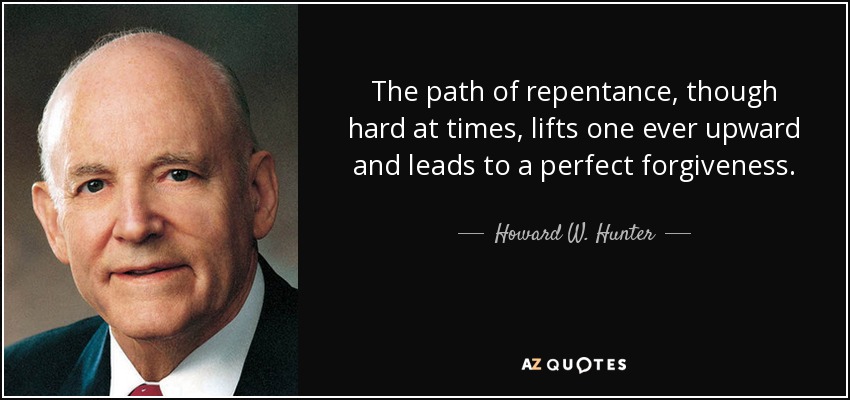 The path of repentance, though hard at times, lifts one ever upward and leads to a perfect forgiveness. - Howard W. Hunter