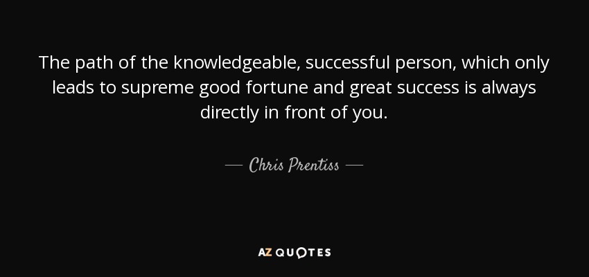 The path of the knowledgeable, successful person, which only leads to supreme good fortune and great success is always directly in front of you. - Chris Prentiss