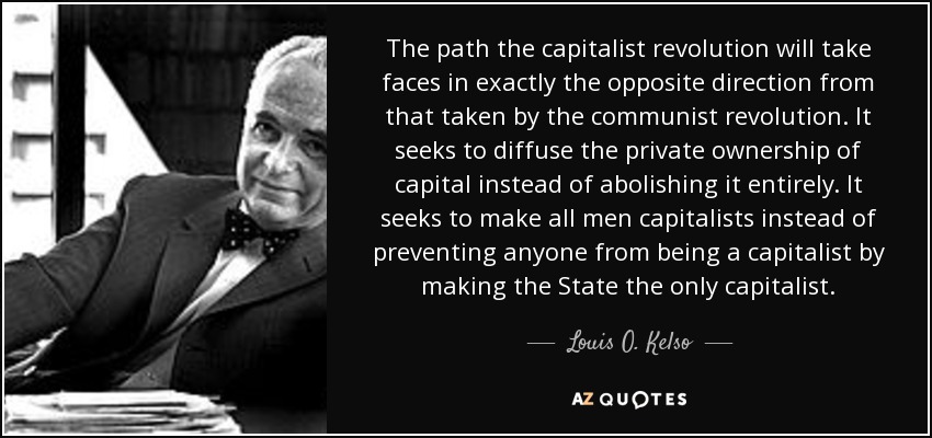 The path the capitalist revolution will take faces in exactly the opposite direction from that taken by the communist revolution. It seeks to diffuse the private ownership of capital instead of abolishing it entirely. It seeks to make all men capitalists instead of preventing anyone from being a capitalist by making the State the only capitalist. - Louis O. Kelso