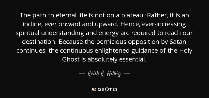 The path to eternal life is not on a plateau. Rather, it is an incline, ever onward and upward. Hence, ever-increasing spiritual understanding and energy are required to reach our destination. Because the pernicious opposition by Satan continues, the continuous enlightened guidance of the Holy Ghost is absolutely essential. - Keith K. Hilbig