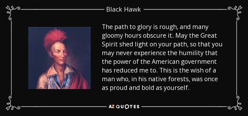 The path to glory is rough, and many gloomy hours obscure it. May the Great Spirit shed light on your path, so that you may never experience the humility that the power of the American government has reduced me to. This is the wish of a man who, in his native forests, was once as proud and bold as yourself. - Black Hawk