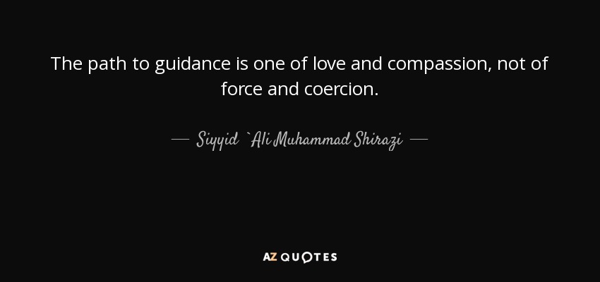 The path to guidance is one of love and compassion, not of force and coercion. - Siyyid `Ali Muhammad Shirazi