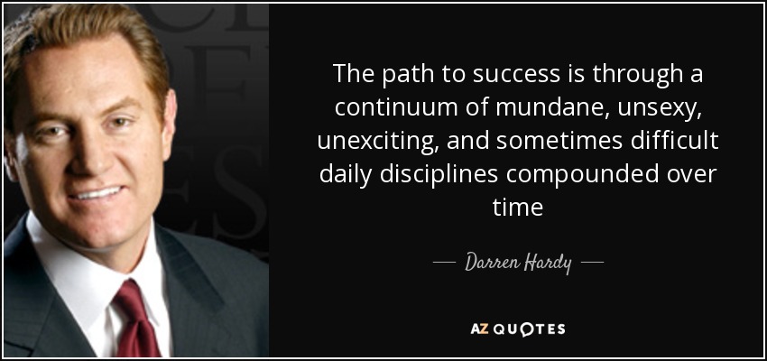 The path to success is through a continuum of mundane, unsexy, unexciting, and sometimes difficult daily disciplines compounded over time - Darren Hardy