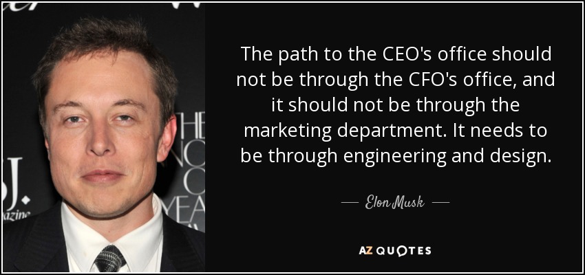 The path to the CEO's office should not be through the CFO's office, and it should not be through the marketing department. It needs to be through engineering and design. - Elon Musk