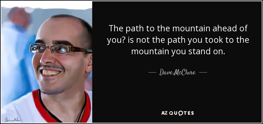The path to the mountain ahead of you? is not the path you took to the mountain you stand on. - Dave McClure