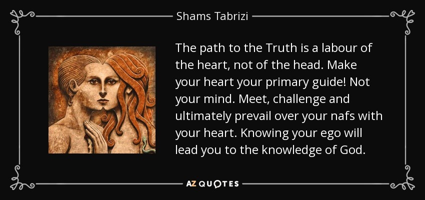 The path to the Truth is a labour of the heart, not of the head. Make your heart your primary guide! Not your mind. Meet, challenge and ultimately prevail over your nafs with your heart. Knowing your ego will lead you to the knowledge of God. - Shams Tabrizi