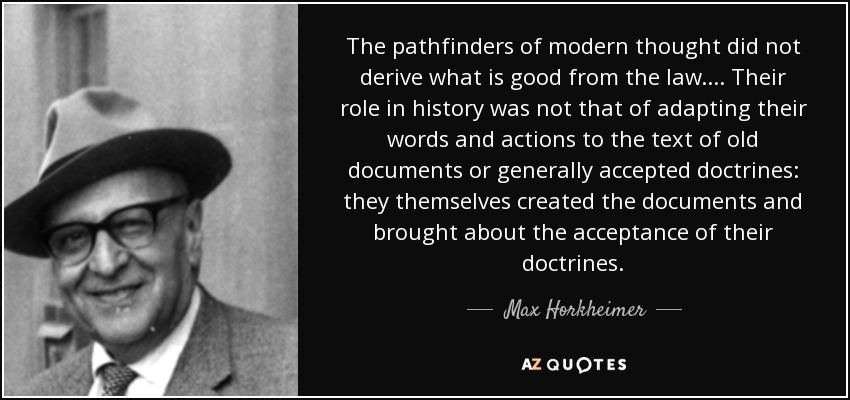 The pathfinders of modern thought did not derive what is good from the law. ... Their role in history was not that of adapting their words and actions to the text of old documents or generally accepted doctrines: they themselves created the documents and brought about the acceptance of their doctrines. - Max Horkheimer