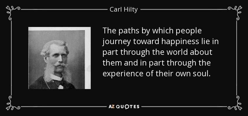 The paths by which people journey toward happiness lie in part through the world about them and in part through the experience of their own soul. - Carl Hilty