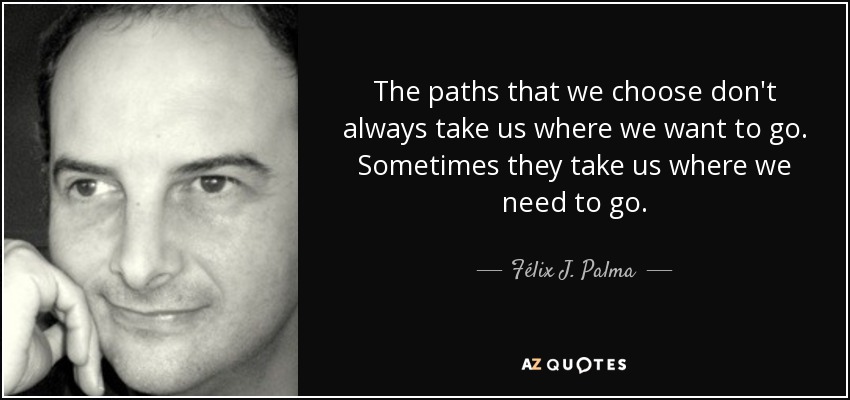 The paths that we choose don't always take us where we want to go. Sometimes they take us where we need to go. - Félix J. Palma
