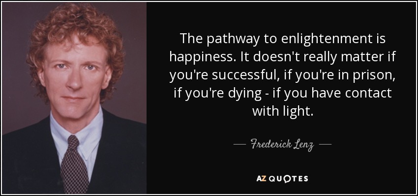 The pathway to enlightenment is happiness. It doesn't really matter if you're successful, if you're in prison, if you're dying - if you have contact with light. - Frederick Lenz