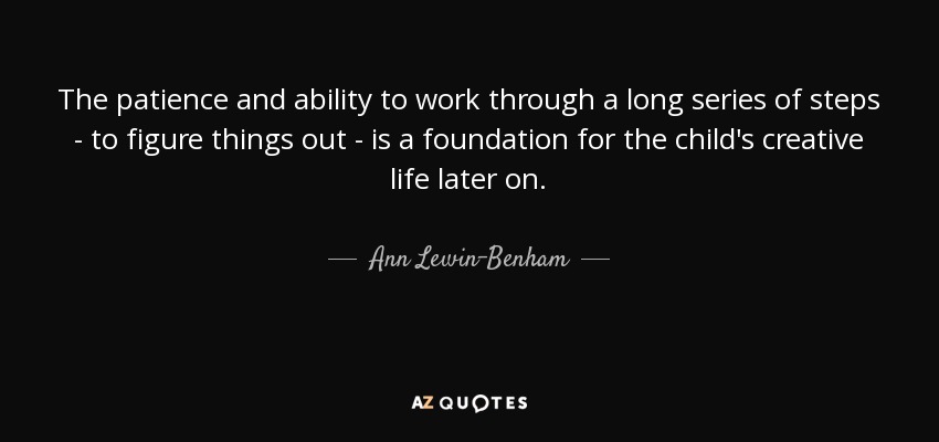 The patience and ability to work through a long series of steps - to figure things out - is a foundation for the child's creative life later on. - Ann Lewin-Benham