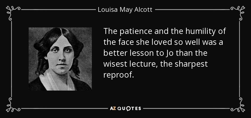 The patience and the humility of the face she loved so well was a better lesson to Jo than the wisest lecture, the sharpest reproof. - Louisa May Alcott